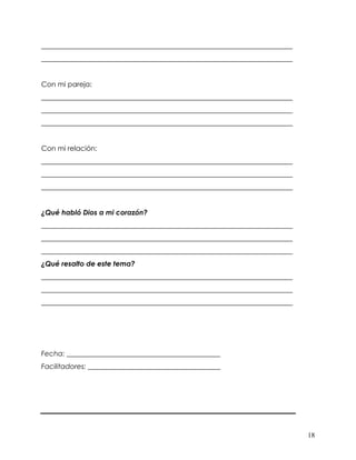 18
________________________________________________________________________
________________________________________________________________________
Con mi pareja:
________________________________________________________________________
________________________________________________________________________
________________________________________________________________________
Con mi relación:
________________________________________________________________________
________________________________________________________________________
________________________________________________________________________
¿Qué habló Dios a mi corazón?
________________________________________________________________________
________________________________________________________________________
________________________________________________________________________
¿Qué resalto de este tema?
________________________________________________________________________
________________________________________________________________________
________________________________________________________________________
Fecha: ____________________________________________
Facilitadores: ______________________________________
 