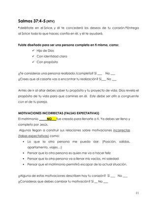 11
Salmos 37:4-5 (NTV)
4 deléitate en el SEÑOR, y él te concederá los deseos de tu corazón.5 Entrega
al SEÑOR todo lo que haces; confía en él, y él te ayudará.
Fuiste diseñado para ser una persona completa en ti misma, como:
✓ Hijo de Dios
✓ Con identidad clara
✓ Con propósito
¿Te consideras una persona realizada /completa? Sí ___ No ___
¿Crees que al casarte vas a encontrar tu realización? Sí___ No ___
Antes de ir al altar debes saber tu propósito y tu proyecto de vida. Dios revela el
propósito de tu vida para que camines en él. Este debe ser afín o congruente
con el de tu pareja.
MOTIVACIONES INCORRECTAS (FALSAS EXPECTATIVAS)
El matrimonio _____NO___fue creado para llenarte a ti. Ya debes ser lleno y
completo por Jesús.
Algunos llegan a construir sus relaciones sobre motivaciones incorrectas
(falsas expectativas) como:
▪ Lo que la otra persona me pueda dar: (Posición, salidas,
apartamento, viajes…)
▪ Pensar que la otra persona es quien me va a hacer feliz
▪ Pensar que la otra persona va a llenar mis vacíos, mi soledad
▪ Pensar que el matrimonio permitirá escapar de la actual situación.
¿Alguna de estas motivaciones describen hoy tu corazón? Sí ___ No ___
¿Consideras que debes cambiar tu motivación? Sí __ No ___
 
