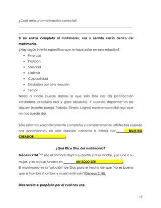 12
¿Cuál sería una motivación correcta?
________________________________________________________________________
________________________________________________________________________
Si no entras completo al matrimonio, vas a sentirte vacío dentro del
matrimonio.
¿Hay algún interés específico que te hace estar en esta relación?
▪ Finanzas
▪ Posición
▪ Soledad
▪ Lástima
▪ Culpabilidad
▪ Desilusión por otra relación
▪ Temor
Nada ni nadie puede darnos lo que sólo Dios nos da (satisfacción
verdadera, propósito real y gozo absoluto). Y cuando dependemos de
alguien (nuestra pareja, Trabajo, Dinero, Logros) esperamos recibir algo que
no nos puede dar.
Sólo estamos verdaderamente completos y completamente satisfechos cuando
nos encontramos en una relación correcta e íntima con________NUESTRO
CREADOR____________________.
¿Qué Dice Dios del matrimonio?
Génesis 2:24 Por eso el hombre deja a su padre y a su madre, y se une a su
mujer, y los dos se funden en ________UN SOLO SER_________________.
El matrimonio es la "solución" de Dios para el hecho de que "no es bueno
que el hombre (hombre y mujer) esté solo"(Génesis 2:18).
Dios revela el propósito por el cual nos une.
 