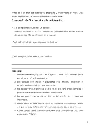 13
Antes de ir al altar debes saber tu propósito y tu proyecto de vida. Dios
revela el propósito de tu vida para que camines en Él.
El propósito de Dios con el pacto matrimonial:
✓ Ser complementos, somos un equipo.
✓ Que soy instrumento en la mano de Dios para promover el crecimiento
de mi pareja. (De mi cónyuge en el pacto)
¿Cuál es la principal fuente de amor en tu vida?
________________________________________________________________________
________________________________________________________________________
________________________________________________________________________
¿Cuál es el propósito de Dios para tu vida?
________________________________________________________________________
________________________________________________________________________
________________________________________________________________________
Recuerda:
1. Mantenerte fiel al propósito de Dios para tu vida, no lo cambies, para
encajar con el de tu prometido.
2. Las parejas con metas y propósitos que difieren, empiezan a
apartarse el uno del otro gradualmente.
3. No debes ver el matrimonio como un medio para crear cambios o
para escapar de situaciones de tu propia vida.
4. La persona correcta en el tiempo incorrecto, es la persona
incorrecta.
5. La única razón para casarse debe ser que ambos están de acuerdo
en que sus propósitos en la vida van a ser realizados al estar juntos.
6. Cada pareja debe caminar conforme a los principios de Dios, que
están en su Palabra.
 