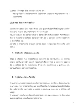 14
Cuando se rompe este principio se vive en:
Desesperación, Dependencia, Depresión, Soledad, Desprendimiento –
Aislamiento
¿Qué Dice Dios de tu relación?
Escucha la voz de Dios y obedece. Dios quiere tu sanidad integral y entre
más sano llegues a tu matrimonio mucho mejor.
Hoy es un buen día para evaluar la condición de tu corazón. Permite que
Dios te muestre la realidad de la relación, de tu corazón y del corazón de
tu prometido (a).
por ello es importante evaluar ciertas áreas y aspectos de nuestra vida
como:
1- Analiza tus relaciones pasadas
(Elige la relación más impactante) con el fin de no incurrir en los mismos
errores con tu relación actual. Hacer esto te ayudará a aprender acerca
de la solidez de tus relaciones, áreas de crecimiento y patrones de
conducta que parecen repetirse.
2- Evalúa tu entorno Familiar
Evaluar la forma como se desarrollan las relaciones familiares de cada uno,
es un paso muy importante para identificar las fortalezas y las debilidades
de cada familia. La mirada es desde el perdón y no desde la crítica o el
juzgar.
Es una gran oportunidad para hablar sobre los aspectos que no desearían
que se repitiera en su futuro matrimonio.
 
