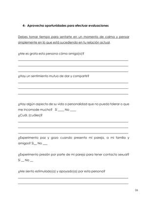 16
4- Aprovecha oportunidades para efectuar evaluaciones
Debes tomar tiempo para sentarte en un momento de calma y pensar
simplemente en lo que está sucediendo en tu relación actual.
¿Me es grata esta persona cómo amiga(o)?
________________________________________________________________________
________________________________________________________________________
________________________________________________________________________
¿Hay un sentimiento mutuo de dar y compartir?
________________________________________________________________________
________________________________________________________________________
________________________________________________________________________
¿Hay algún aspecto de su vida o personalidad que no pueda tolerar o que
me incomode mucho? Sí ____ No ____
¿Cuál, (cuáles)?
________________________________________________________________________
________________________________________________________________________
________________________________________________________________________
¿Experimento paz y gozo cuando presento mi pareja, a mi familia y
amigos? Sí__ No ___
¿Experimento presión por parte de mi pareja para tener contacto sexual?
Sí __ No __
¿Me siento estimulado(a) y apoyado(a) por esta persona?
________________________________________________________________________
________________________________________________________________________
 