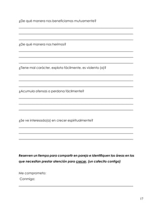 17
¿De qué manera nos beneficiamos mutuamente?
________________________________________________________________________
________________________________________________________________________
________________________________________________________________________
¿De qué manera nos herimos?
________________________________________________________________________
________________________________________________________________________
________________________________________________________________________
¿Tiene mal carácter, explota fácilmente, es violento (a)?
________________________________________________________________________
________________________________________________________________________
________________________________________________________________________
¿Acumula ofensas o perdona fácilmente?
________________________________________________________________________
________________________________________________________________________
________________________________________________________________________
¿Se ve interesado(a) en crecer espiritualmente?
________________________________________________________________________
________________________________________________________________________
________________________________________________________________________
Reserven un tiempo para compartir en pareja e identifiquen las áreas en las
que necesitan prestar atención para crecer. (un cafecito contigo)
Me comprometo:
Conmigo:
________________________________________________________________________
 