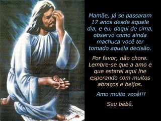 Mamãe, já se passaram 17 anos desde aquele dia, e eu, daqui de cima, observo como ainda machuca você ter tomado aquela decisão. Por favor, não chore. Lembre-se que a amo e que estarei aqui lhe esperando com muitos abraços e beijos. Amo muito você!!! Seu bebê. 