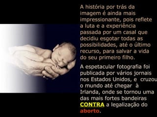 A história por trás da imagem é ainda mais impressionante, pois reflete a luta e a experiência passada por um casal que decidiu esgotar todas as possibilidades, até o último recurso, para salvar a vida do seu primeiro filho. A espetacular fotografia foi publicada por vários jornais nos Estados Unidos, e  cruzou o mundo até chegar  à Irlanda, onde se tornou uma das mais fortes bandeiras   CONTRA   a legalização do   aborto . 