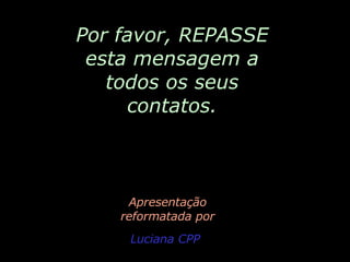 Por favor, REPASSE esta mensagem a todos os seus contatos. Apresentação reformatada por Luciana CPP 