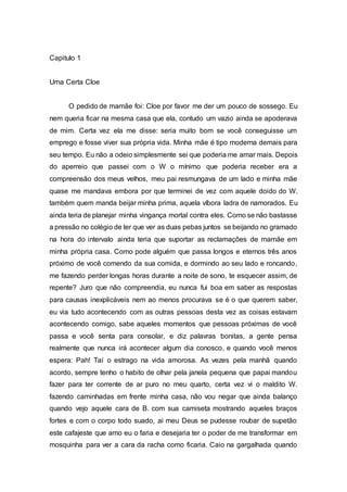 Capitulo 1
Uma Certa Cloe
O pedido de mamãe foi: Cloe por favor me der um pouco de sossego. Eu
nem queria ficar na mesma casa que ela, contudo um vazio ainda se apoderava
de mim. Certa vez ela me disse: seria muito bom se você conseguisse um
emprego e fosse viver sua própria vida. Minha mãe é tipo moderna demais para
seu tempo. Eu não a odeio simplesmente sei que poderia me amar mais. Depois
do aperreio que passei com o W o mínimo que poderia receber era a
compreensão dos meus velhos, meu pai resmungava de um lado e minha mãe
quase me mandava embora por que terminei de vez com aquele doido do W.
também quem manda beijar minha prima, aquela víbora ladra de namorados. Eu
ainda teria de planejar minha vingança mortal contra eles. Como se não bastasse
a pressão no colégio de ter que ver as duas pebas juntos se beijando no gramado
na hora do intervalo ainda teria que suportar as reclamações de mamãe em
minha própria casa. Como pode alguém que passa longos e eternos três anos
próximo de você comendo da sua comida, e dormindo ao seu lado e roncando,
me fazendo perder longas horas durante a noite de sono, te esquecer assim, de
repente? Juro que não compreendia, eu nunca fui boa em saber as respostas
para causas inexplicáveis nem ao menos procurava se é o que querem saber,
eu via tudo acontecendo com as outras pessoas desta vez as coisas estavam
acontecendo comigo, sabe aqueles momentos que pessoas próximas de você
passa e você senta para consolar, e diz palavras bonitas, a gente pensa
realmente que nunca irá acontecer algum dia conosco, e quando você menos
espera: Pah! Taí o estrago na vida amorosa. As vezes pela manhã quando
acordo, sempre tenho o habito de olhar pela janela pequena que papai mandou
fazer para ter corrente de ar puro no meu quarto, certa vez vi o maldito W.
fazendo caminhadas em frente minha casa, não vou negar que ainda balanço
quando vejo aquele cara de B. com sua camiseta mostrando aqueles braços
fortes e com o corpo todo suado, ai meu Deus se pudesse roubar de supetão
este cafajeste que amo eu o faria e desejaria ter o poder de me transformar em
mosquinha para ver a cara da racha como ficaria. Caio na gargalhada quando
 