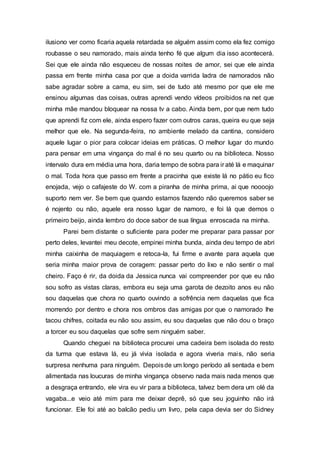 ilusiono ver como ficaria aquela retardada se alguém assim como ela fez comigo
roubasse o seu namorado, mais ainda tenho fé que algum dia isso acontecerá.
Sei que ele ainda não esqueceu de nossas noites de amor, sei que ele ainda
passa em frente minha casa por que a doida varrida ladra de namorados não
sabe agradar sobre a cama, eu sim, sei de tudo até mesmo por que ele me
ensinou algumas das coisas, outras aprendi vendo vídeos proibidos na net que
minha mãe mandou bloquear na nossa tv a cabo. Ainda bem, por que nem tudo
que aprendi fiz com ele, ainda espero fazer com outros caras, queira eu que seja
melhor que ele. Na segunda-feira, no ambiente melado da cantina, considero
aquele lugar o pior para colocar ideias em práticas. O melhor lugar do mundo
para pensar em uma vingança do mal é no seu quarto ou na biblioteca. Nosso
intervalo dura em média uma hora, daria tempo de sobra para ir até lá e maquinar
o mal. Toda hora que passo em frente a pracinha que existe lá no pátio eu fico
enojada, vejo o cafajeste do W. com a piranha de minha prima, ai que noooojo
suporto nem ver. Se bem que quando estamos fazendo não queremos saber se
é nojento ou não, aquele era nosso lugar de namoro, e foi lá que demos o
primeiro beijo, ainda lembro do doce sabor de sua língua enroscada na minha.
Parei bem distante o suficiente para poder me preparar para passar por
perto deles, levantei meu decote, empinei minha bunda, ainda deu tempo de abri
minha caixinha de maquiagem e retoca-la, fui firme e avante para aquela que
seria minha maior prova de coragem: passar perto do lixo e não sentir o mal
cheiro. Faço é rir, da doida da Jessica nunca vai compreender por que eu não
sou sofro as vistas claras, embora eu seja uma garota de dezoito anos eu não
sou daquelas que chora no quarto ouvindo a sofrência nem daquelas que fica
morrendo por dentro e chora nos ombros das amigas por que o namorado lhe
tacou chifres, coitada eu não sou assim, eu sou daquelas que não dou o braço
a torcer eu sou daquelas que sofre sem ninguém saber.
Quando cheguei na biblioteca procurei uma cadeira bem isolada do resto
da turma que estava lá, eu já vivia isolada e agora viveria mais, não seria
surpresa nenhuma para ninguém. Depoisde um longo período ali sentada e bem
alimentada nas loucuras de minha vingança observo nada mais nada menos que
a desgraça entrando, ele vira eu vir para a biblioteca, talvez bem dera um olé da
vagaba...e veio até mim para me deixar deprê, só que seu joguinho não irá
funcionar. Ele foi até ao balcão pediu um livro, pela capa devia ser do Sidney
 