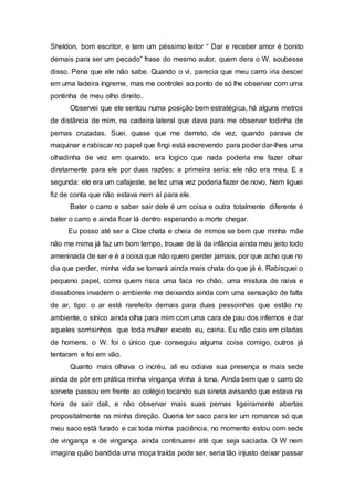 Sheldon, bom escritor, e tem um péssimo leitor “ Dar e receber amor é bonito
demais para ser um pecado” frase do mesmo autor, quem dera o W. soubesse
disso. Pena que ele não sabe. Quando o vi, parecia que meu carro iria descer
em uma ladeira íngreme, mas me controlei ao ponto de só lhe observar com uma
pontinha de meu olho direito.
Observei que ele sentou numa posição bem estratégica, há alguns metros
de distância de mim, na cadeira lateral que dava para me observar todinha de
pernas cruzadas. Suei, quase que me derreto, de vez, quando parava de
maquinar e rabiscar no papel que fingi está escrevendo para poder dar-lhes uma
olhadinha de vez em quando, era logico que nada poderia me fazer olhar
diretamente para ele por duas razões: a primeira seria: ele não era meu. E a
segunda: ele era um cafajeste, se fez uma vez poderia fazer de novo. Nem liguei
fiz de conta que não estava nem aí para ele.
Bater o carro e saber sair dele é um coisa e outra totalmente diferente é
bater o carro e ainda ficar lá dentro esperando a morte chegar.
Eu posso até ser a Cloe chata e cheia de mimos se bem que minha mãe
não me mima já faz um bom tempo, trouxe de lá da infância ainda meu jeito todo
ameninada de ser e é a coisa que não quero perder jamais, por que acho que no
dia que perder, minha vida se tornará ainda mais chata do que já é. Rabisquei o
pequeno papel, como quem risca uma faca no chão, uma mistura de raiva e
dissabores invadem o ambiente me deixando ainda com uma sensação de falta
de ar, tipo: o ar está rarefeito demais para duas pessoinhas que estão no
ambiente, o sínico ainda olha para mim com uma cara de pau dos infernos e dar
aqueles sorrisinhos que toda mulher exceto eu, cairia. Eu não caio em ciladas
de homens, o W. foi o único que conseguiu alguma coisa comigo, outros já
tentaram e foi em vão.
Quanto mais olhava o incréu, ali eu odiava sua presença e mais sede
ainda de pôr em prática minha vingança vinha à tona. Ainda bem que o carro do
sorvete passou em frente ao colégio tocando sua sineta avisando que estava na
hora de sair dali, e não observar mais suas pernas ligeiramente abertas
propositalmente na minha direção. Queria ter saco para ler um romance só que
meu saco está furado e cai toda minha paciência, no momento estou com sede
de vingança e de vingança ainda continuarei até que seja saciada. O W nem
imagina quão bandida uma moça traída pode ser, seria tão injusto deixar passar
 