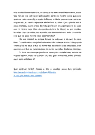 este acontecido sem relembrar, se bem que ele nunca me deixa esquecer, quase
toda hora os vejo se beijando pelos quatros cantos da maldita escola que agora
servia de palco para o fajuto conto de Romeu e Julieta, parecem que nasceram
só para isso, eu detesto o jeito que ele faz isso, eu odeio o jeito que ele a toca,
nunca me tocou assim, a vaca da minha prima nem era virgem já deve ter saído
com no mínimo meia dúzia dos garotos do time de futebol, eu sim, novinha,
lacrada e cheia de coisas para aprender, ele não me ensinara, tenho um dúvida:
será que ele gosta mesmo é das escancaradas?
Não era possível, eu amava demais me entreguei e ele nem fez caso
disso. O pior de tudo como já falei antes era minha mãe que amava o desgraçado
e nem apoio me dava, o título da minha vida deveria ser: Cloe a retardada. Bem
que mereço o título de mais retardada do mundo ou melhor do planeta inteirinho.
Eu tinha para mim que jamais me recomporia daquela baixa vontade de
esganar alguém. Podia ser qualquer um, meu gato, minha mãe, minha prima ou
quem sabe o idiota do W.
Quer continuar lendo? Acesse o Site e visualize nosso livro completo:
https://www.clubedeautores.com.br/book/206440--
A_vida_por_detras_dos_conflitos
 