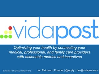 Optimizing your health by connecting your
          medical, professional, and family care providers
              with actionable metrics and incentives


Confidential and Proprietary, VidaPost © 2012   Jen Pleimann | Founder | @jenply | Jen@vidapost.com
 