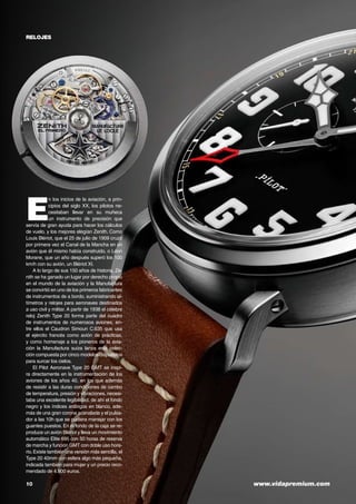 10	 www.vidapremium.com
E
n los inicios de la aviación, a prin-
cipios del siglo XX, los pilotos ne-
cesitaban llevar en su muñeca
un instrumento de precisión que
servía de gran ayuda para hacer los cálculos
de vuelo, y los mejores elegían Zenith. Como
Louis Blériot, que el 25 de julio de 1909 cruzó
por primera vez el Canal de la Mancha en un
avión que él mismo había construido, o Léon
Morane, que un año después superó los 100
km/h con su avión, un Blériot XI.
A lo largo de sus 150 años de historia, Ze-
nith se ha ganado un lugar por derecho propio
en el mundo de la aviación y la Manufactura
se convirtió en uno de los primeros fabricantes
de instrumentos de a bordo, suministrando al-
tímetros y relojes para aeronaves destinados
a uso civil y militar. A partir de 1938 el célebre
reloj Zenith Type 20 forma parte del cuadro
de instrumentos de numerosos aviones, en-
tre ellos el Caudron Simoun C.635 que usa
el ejército francés como avión de prácticas,
y como homenaje a los pioneros de la avia-
ción la Manufactura suiza lanza esta colec-
ción compuesta por cinco modelos dispuestos
para surcar los cielos.
El Pilot Aeronave Type 20 GMT se inspi-
ra directamente en la instrumentación de los
aviones de los años 40, en los que además
de resistir a las duras condiciones de cambo
de temperatura, presión y vibraciones, necesi-
taba una excelente legibilidad, de ahí el fondo
negro y los índices arábigos en blanco, ade-
más de una gran corona acanalada y el pulsa-
dor a las 10h que se pudiera manejar con los
guantes puestos. En el fondo de la caja se re-
produce un avión Blériot y lleva un movimiento
automático Elite 695 con 50 horas de reserva
de marcha y función GMT con doble uso hora-
rio.Existe también una versión más sencilla, el
Type 20 40mm con esfera algo más pequeña,
indicada también para mujer y un precio reco-
mendado de 4.900 euros.
relojes
 