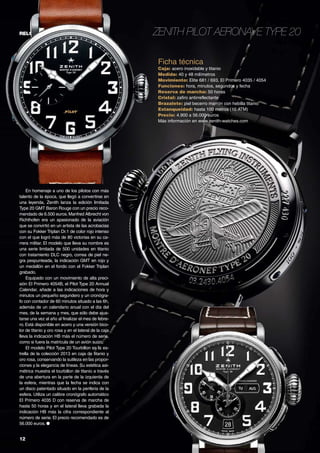 12	
relojes Zenith Pilot Aeronave Type 20
En homenaje a uno de los pilotos con más
talento de la época, que llegó a convertirse en
una leyenda, Zenith lanza la edición limitada
Type 20 GMT Baron Rouge con un precio reco-
mendado de 6.500 euros.Manfred Albrecht von
Richthofen era un apasionado de la aviación
que se convirtió en un artista de las acrobacias
con su Fokker Triplan Dr.1 de color rojo intenso
con el que logró más de 80 victorias en su ca-
rrera militar. El modelo que lleva su nombre es
una serie limitada de 500 unidades en titanio
con tratamiento DLC negro, correa de piel ne-
gra pespunteada, la indicación GMT en rojo y
un medallón en el fondo con el Fokker Triplan
grabado.
Equipado con un movimiento de alta preci-
sión El Primero 4054B, el Pilot Type 20 Annual
Calendar, añade a las indicaciones de hora y
minutos un pequeño segundero y un cronógra-
fo con contador de 60 minutos situado a las 6h,
además de un calendario anual con el día del
mes, de la semana y mes, que sólo debe ajus-
tarse una vez al año al finalizar el mes de febre-
ro. Está disponible en acero y una versión bico-
lor de titanio y oro rosa y en el lateral de la caja
lleva la indicación HB más el número de serie,
como si fuera la matrícula de un avión suizo.
El modelo Pilot Type 20 Tourbillon es la es-
trella de la colección 2013 en caja de titanio y
oro rosa, conservando la sutileza en las propor-
ciones y la elegancia de líneas. Su estética asi-
métrica muestra el tourbillon de titanio a través
de una abertura en la parte de la izquierda de
la esfera, mientras que la fecha se indica con
un disco patentado situado en la periferia de la
esfera. Utiliza un calibre cronógrafo automático
El Primero 4035 D con reserva de marcha de
hasta 50 horas y en el lateral lleva grabada la
indicación HB más la cifra correspondiente al
número de serie. El precio recomendado es de
56.000 euros. ●
Ficha técnica
Caja: acero inoxidable y titanio
Medida: 40 y 48 milímetros
Movimiento: Elite 681 / 693, El Primero 4035 / 4054
Funciones: hora, minutos, segundos y fecha
Reserva de marcha: 50 horas
Cristal: zafiro antirreflectante
Brazalete: piel becerro marrón con hebilla titanio
Estanqueidad: hasta 100 metros (10 ATM)
Precio: 4.900 a 56.000 euros
Más información en www.zenith-watches.com
 