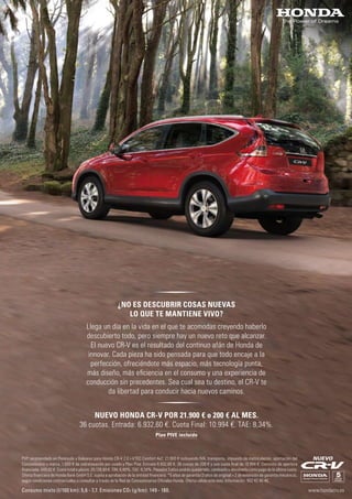 Consumo mixto (l/100 km): 5,6 - 7,7. Emisiones CO2 (g/km): 149 - 180. www.hondacrv.es
PVP recomendado en Península y Baleares para Honda CR-V 2.0 i-VTEC Comfort 4x2: 21.900 € incluyendo IVA, transporte, impuesto de matriculación, aportación del
Concesionario y marca, 1.000 € de sobretasación por usado y Plan Pive. Entrada 6.932,60 €, 36 cuotas de 200 € y una cuota ﬁnal de 10.994 €. Comisión de apertura
ﬁnanciada: 449,02 €. Coste total a plazos: 25.126,60 €. TIN: 6,80%. TAE: 8,34%. Pasados 3 años podrás quedártelo, cambiarlo o devolverlo como pago de la última cuota.
Oferta ﬁnanciera de Honda Bank GmbH S.E. sujeta a aprobación de la entidad ﬁnanciera. *5 años de garantía (3 años de original + 2 de extensión de garantía mecánica),
según condiciones contractuales a consultar a través de la Red de Concesionarios Oﬁciales Honda. Oferta válida este mes. Información: 902 42 46 46.
NUEVO
NUEVO HONDA CR-V POR 21.900 € o 200 € AL MES.
36 cuotas. Entrada: 6.932,60 €. Cuota Final: 10.994 €. TAE: 8,34%.
Plan PIVE incluido
¿NO ES DESCUBRIR COSAS NUEVAS
LO QUE TE MANTIENE VIVO?
Llega un día en la vida en el que te acomodas creyendo haberlo
descubierto todo, pero siempre hay un nuevo reto que alcanzar.
El nuevo CR-V es el resultado del continuo afán de Honda de
innovar. Cada pieza ha sido pensada para que todo encaje a la
perfección, ofreciéndote más espacio, más tecnología punta,
más diseño, más eﬁciencia en el consumo y una experiencia de
conducción sin precedentes. Sea cual sea tu destino, el CR-V te
da libertad para conducir hacia nuevos caminos.
 