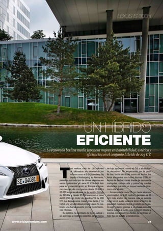 www.vidapremium.com	 21
Un híbrido
eficienteLa renovada berlina media japonesa mejora en habitabilidad, estética y
eficiencia con el conjunto híbrido de 223CV.
T
ras realizar más de 1,6 millones
de kilómetros en escenarios tan
míticos como el Fuji Speedway de
Japón o Nurburgring en Alemania,
pasando por todo tipo de climas extremos en
varios continentes, el Lexus IS 300h está listo
para su comercialización en Europa el próxi-
mo mes de julio con precios desde 35.900 a
55.600 euros en el caso de la versión híbrida
de 223 CV y desde 37.800 euros en el caso
del IS 250 con motor de gasolina V6 de 208
CV, que llegará unos meses más tarde. Y no
habrá una versión diésel porque Lexus ha rea-
lizado una fuerte apuesta por las motorizacio-
nes híbridas.
Su estética ha cambiado de forma radical y
se asemeja a modelos recientes de la marca
de lujo japonesa, como el GS o el exclusi-
vo deportivo LFA, empezando por la parri-
lla con forma de doble punta de flecha, los
faros alargados con luces diurnas LED en
forma de flecha y unas líneas de carrocería
marcadas, cintura alta y pasos de ruedas
abultados que dan un toque bastante diná-
mico a la silueta.
La carrocería crece 70 mm hasta alcanzar
una longitud de 4,66 metros y también es 10
mm más ancho, de manera que se asienta
mejor en el suelo y parece tener el centro de
gravedad más bajo. Sobre el asfalto se mues-
tra ágil y rápido gracias a un chasis con una
buena puesta a punto, una dirección directa y
precisa, con reacciones fáciles de controlar en
todo tipo de asfalto y condiciones.
Lexus IS 300h
 