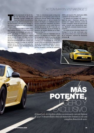 www.vidapremium.com	 25
ASTON MARTIN V12 VANTAGE S
MÁS
POTENTE,
LIGERO Y
EXCLUSIVOEl fabricante deGaydon celebra su centenario con este biplaza
de 573CV desarrollado a base de materiales livianos y con una
completa dotación de serie.
T
ras la presentación en las 24 Ho-
ras de Nürburgring del CC100
Speedster Concept, prototipo con
el que Aston Martin conmemora su
primer siglo de vida, la firma de Gaydon anun-
cia el lanzamiento del nuevo V12 Vantage S,
que viene a reemplazar al cupé comercializa-
do desde 2009.
Con una longitud de casi 4,4 metros, el bi-
plaza británico recurre a un nuevo bloque 6.0
V12 aspirado, con tecnología de la alemana
Bosch, que otorga una potencia de 573 CV,
transferida al eje posterior, y un par máximo
de 620 Nm a 5.750 rpm. Con esta mecánica,
asociada a una caja de cambios automática y
secuencial Sportshift III de siete marchas con
levas tras el volante, el Vantage es capaz de
acelerar de 0 a 100 km/h en unos cuatro se-
gundos y de alcanzar una velocidad punta de
330 km/h.
Todo un arsenal que puede configurarse
a gusto del usuario gracias a tres modos de
conducción: Normal, Sport y Track, el último
más indicado para un uso en circuito. En
función del elegido, se modifica la respues-
ta de la suspensión adaptativa, el acelera-
dor, la transmisión o de la nueva dirección
asistida Servotronic de ZF. Y todo ello con
un sonido cautivador, ya que el Vantage se
beneficia del escape utilizado por el hiper-
deportivo One-77.
Fabricado a base de materiales como el
aluminio y la aleación de magnesio, nues-
tro protagonista hereda la parrilla de fibra
de carbono del ya citado CC100 Speedster
Concept y su equipamiento de serie con-
templa, entre otros elementos y dispositivos,
llantas de 19 pulgadas calzadas en neumá-
ticos Pirelli P Zero Corsa, discos carboce-
rámicos ventilados, controles de estabilidad
(DSC) y de tracción (TC), distribuidor (EBD)
y asistente de frenada (EBA), etc.
La dotación se completa con interior a
base de cuero y Alcantara, asientos de-
portivos con reglajes eléctricos, control de
crucero, navegador, equipo de audio de 160
vatios, conexión para reproductores exter-
nos, Bluetooth, sensores traseros de apar-
camiento…
En cuanto al precio del Aston Martin V12
Vantage S, no ha sido confirmado, pero
todo parece indicar que, a tenor de la tarifa
de su antecesor, superará los doscientos
mil euros. ●
 