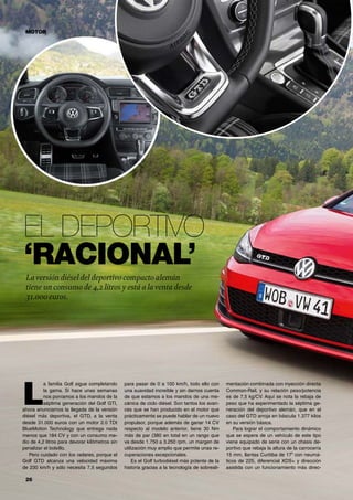 26	
El deportivo
‘racional’
L
a familia Golf sigue completando
la gama. Si hace unas semanas
nos poníamos a los mandos de la
séptima generación del Golf GTI,
ahora anunciamos la llegada de la versión
diésel más deportiva, el GTD, a la venta
desde 31.000 euros con un motor 2.0 TDI
BlueMotion Technology que entrega nada
menos que 184 CV y con un consumo me-
dio de 4,2 litros para devorar kilómetros sin
penalizar el bolsillo.
Pero cuidado con los radares, porque el
Golf GTD alcanza una velocidad máxima
de 230 km/h y sólo necesita 7,5 segundos
para pasar de 0 a 100 km/h, todo ello con
una suavidad increíble y sin darnos cuenta
de que estamos a los mandos de una me-
cánica de ciclo diésel. Son tantos los avan-
ces que se han producido en el motor que
prácticamente se puede hablar de un nuevo
propulsor, porque además de ganar 14 CV
respecto al modelo anterior, tiene 30 Nm
más de par (380 en total en un rango que
va desde 1.750 a 3.250 rpm, un margen de
utilización muy amplio que permite unas re-
cuperaciones excepcionales.
Es el Golf turbodiésel más potente de la
historia gracias a la tecnología de sobreali-
mentación combinada con inyección directa
Common-Rail, y su relación peso/potencia
es de 7,5 kg/CV. Aquí se nota la rebaja de
peso que ha experimentado la séptima ge-
neración del deportivo alemán, que en el
caso del GTD arroja en báscula 1.377 kilos
en su versión básica.
Para lograr el comportamiento dinámico
que se espera de un vehículo de este tipo
viene equipado de serie con un chasis de-
portivo que rebaja la altura de la carrocería
15 mm, llantas Curitiba de 17” con neumá-
ticos de 225, diferencial XDS+ y dirección
asistida con un funcionamiento más direc-
MOTOR
Laversión diésel del deportivo compacto alemán
tiene un consumo de 4,2 litros y está a laventa desde
31.000 euros.
 
