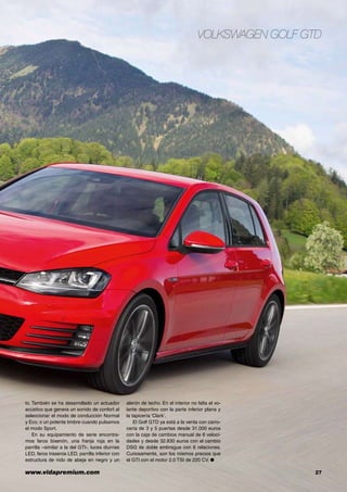 www.vidapremium.com	 27
Volkswagen Golf GTD
to. También se ha desarrollado un actuador
acústico que genera un sonido de confort al
seleccionar el modo de conducción Normal
y Eco, o un potente timbre cuando pulsamos
el modo Sport.
En su equipamiento de serie encontra-
mos faros bixenón, una franja roja en la
parrilla –similar a la del GTI-, luces diurnas
LED, faros traseros LED, parrilla inferior con
estructura de nido de abeja en negro y un
alerón de techo. En el interior no falta el vo-
lante deportivo con la parte inferior plana y
la tapicería ‘Clark’.
El Golf GTD ya está a la venta con carro-
cería de 3 y 5 puertas desde 31.000 euros
con la caja de cambios manual de 6 veloci-
dades y desde 32.830 euros con el cambio
DSG de doble embrague con 6 relaciones.
Curiosamente, son los mismos precios que
el GTI con el motor 2.0 TSI de 220 CV. ●
 