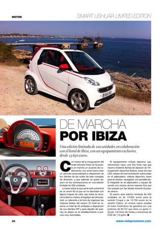 MOTOR
34	 www.vidapremium.com
smart Ushuaïa Limited Edition
C
on motivo de la inauguración del
hotel Ushuaïa Tower se ha pues-
to en marcha un acuerdo de co-
laboración con smart para crear
un vehículo personalizado a disposición de
los clientes de las suites de este complejo
de diversión, y que además se podrá ad-
quirir en los concesionarios en una edición
limitada de 200 unidades.
La base sobre la que parte este automóvil
es un smart 62 al que se ha decorado con
ligeros toques de color rojo sobre la carro-
cería blanco cristal y el logotipo de Ushuaïa,
todo un referente a la hora de organizar las
mejores fiestas del verano. El hotel se re-
serva un total de 42 unidades a disposición
de sus clientes VIP y para alquiler de quie-
nes se alojen en el establecimiento a pre-
cios muy razonables.
De marcha
por Ibiza
Una edición limitada de 200 unidades en colaboración
con el hotel de Ibiza, con un equipamiento exclusivo,
desde 13.650 euros.
El equipamiento incluye tapicería roja,
retrovisores rojos, una fina línea roja que
recorre el lateral, llantas de aleación de 16”,
suspensión deportiva Brabus, luces diurnas
LED, relojes de instrumentación adicionales
en el salpicadero, volante deportivo, levas
para el cambio, navegador con pantalla tác-
til integrado en el salpicadero y equipo de
sonido con música de los mejores DJs que
han pasado por las fiestas durante el pasa-
do verano.
El precio esta edición limitada de 200
unidades es de 13.650 euros para la
versión Coupé y de 15.750 euros en la
versión Cabrio, en ambos casos emplea
el motor tricilíndrico de gasolina con una
potencia de 84 CV que tiene un gasto ri-
dículo: 4,9 litros de media y emisiones de
CO2 de 114 g/km. ●
 