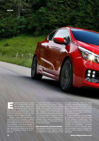 36	 www.vidapremium.com
motor
E
l deportivo de Kia que fue revela-
ción en el último Salón del Auto-
móvil de Ginebra y estará dispo-
nible desde julio por 23.185 euros
(lleva consigo un descuento de 5.465€),
aunque el lanzamiento oficial del Pro_cee’d
GT será en septiembre y la versión de cinco
puertas por ahora no llegará a España.
Respecto al Kia cee’d convencional, el
nuevo pro_cee’d GT presenta un aspecto
mucho más agresivo. Estrena parrilla, cam-
bia el diseño de la toma de aire, de las óp-
ticas delanteras y de los faros antiniebla. Y
añade luces diurnas tipo LED con forma de
joya, doble tubo de escape, llantas de alea-
ción de 18 pulgadas y pinzas de freno en
color rojo.
En el interior también hay sorpresas. Lo
que más destaca son los asientos deporti-
vos de la firma Recaro, con buena sujeción
lateral, como es propio, y con la particula-
ridad en este modelo, de ser algo más an-
chos, adaptables a un mayor número de
tallas.También resaltan los pedales de alea-
ción, las inserciones de costuras en rojo y la
instrumentación TFT con información perso-
nalizable en dos modos. La habitabilidad es
muy buena delante y no tanto detrás, donde
se nota algo de agobio.
Altas prestaciones y consumo ajustado
En el apartado mecánico cuenta con un mo-
tor de gasolina 1.6 GDi (inyección directa)
que rinde 204 CV y desarrolla un par de 265
Nm desde 1.750 hasta 4.500 rpm. Equipa
un cambio manual de seis velocidades que,
junto a este propulsor muy elástico, puede
reducir considerablemente el uso de la pa-
lanca. O sea que es capaz de recuperar en
sexta desde 75 km/h, según comprobamos
en este primer contacto.
El mejor resultado es una buena calidad
de conducción y un buen tacto de mandos.
En todo momento se muestra ágil y nada
nervioso. El comportamiento dinámico está
adaptado a sus altas prestaciones. Las sus-
pensiones son equilibradas y transmiten
confianza en curvas, en autopistas alema-
nas a velocidades extremas y seguramente
en el día a día por ciudades con tráfico con-
gestionado.
 