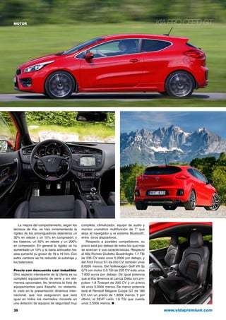 motor Kia Pro cee’d GT
completa, climatizador, equipo de audio y
monitor cromático multifunción de 7” que
aloja el navegador y el sistema Bluetooth,
entre otros dispositivos.
Respecto a posibles competidores, su
precio está por debajo de todos los que más
se acercan a sus características. Respecto
al Alfa Romeo Giulietta Quadrifoglio 1.7 TBi
de 235 CV está unos 5.000€ por debajo; y
del Ford Focus ST de 250 CV, también unos
6.000€ menos. Del Volkswagen Golf VII 3p
GTI con motor 2.0 TSI de 220 CV está unos
7.800 euros por debajo. De igual potencia
que el Kia tenemos al Lancia Delta con pro-
pulsor 1.8 Turbojet de 200 CV y un precio
de unos 5.000€ menos. De menor potencia
está el Renault Mégane Coupe GT de 180
CV con un precio de 1.800€ menos. Y por
último, el SEAT León 1.8 TSI que cuesta
unos 2.500€ menos. ●
38	 www.vidapremium.com
La mejora del comportamiento, según los
técnicos de Kia, se hizo incrementando la
rigidez de los amortiguadores delanteros un
30% en rebote y un 10% en compresión; y
los traseros, un 50% en rebote y un 200%
en compresión. En general la rigidez se ha
aumentado un 10% y la barra antivuelco tra-
sera aumentó su grosor de 18 a 19 mm. Con
estos cambios se ha reducido el subviraje y
los balanceos.
Precio con descuento casi imbatible
Otro aspecto interesante de la oferta es su
completo equipamiento de serie y sin ele-
mentos opcionales. No tenemos la lista de
equipamientos para España, no obstante,
lo visto en la presentación dinámica inter-
nacional, que nos aseguraron que será
igual en todos los mercados, consiste en
una dotación de equipos de seguridad muy
 