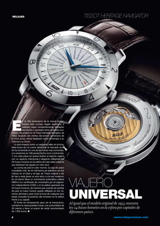 RELOJES
4	 www.vidapremium.com
Tissot Heritage Navigator
Viajero
universalAl igual que el modelo original de 1953, muestra
los 24 husos horarios en la esfera por capitales de
diferentes países.
E
n el 160 aniversario de la marca encon-
tramos este curioso regalo destinado a
quienes viajan constantemente alrededor
del mundo y necesitan tener el tiempo con-
trolado. Se inspira en el Tissot Heritage Navigator de
1953, lanzado con motivo del primer centenario de
la firma suiza, ahora reeditado como homenaje a su
historia y su futuro.
Lo que empezó como un pequeño taller en la loca-
lidad suiza de Le Loche destinado al mercado local
se ha convertido en una de las firmas más conocidas,
con presencia en 160 países de los cinco continentes.
Y con esta pieza se quiere ilustrar el espíritu viajero
con un aspecto intemporal y elegante reflejando los
24 husos horarios en la esfera de color plata sobre la
que destacan las agujas en color azul.
La correa de piel en color marrón, la caja de acero
inoxidable 316L de 43 milímetros de diámetro con los
índices en el bisel y el logo de Tissot original a las
6h dan a esta pieza un aire retro y a la vez moderno.
En el interior lleva un movimiento automático calibre
2893-3 con certificado de cronómetro por el organis-
mo independiente COSC y en la esfera aparecen los
24 husos horarios, de manera que cuando se cambia
de país el nuevo horario queda reflejado en los nú-
meros del bisel y para mirar la hora de cualquier país
basta consultar la posición del minutero en la esfera
frente a su capital.
El fondo es transparente para ver el mecanismo,
mantiene la estanqueidad hasta una profundidad de
30 metros y tiene un precio de venta recomendado
de 1.025 euros. ●
 