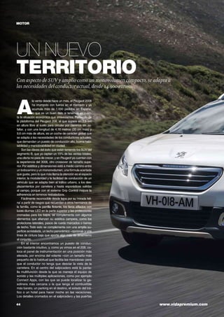 44	 www.vidapremium.com
Un nuevo
territorioCon aspecto de SUV y amplio como un monovolumen compacto, se adapta a
las necesidades del conductor actual, desde 14.900 euros.
motor
A
la venta desde hace un mes, el Peugeot 2008
ha irrumpido con fuerza en el mercado y ya
acumula más de 1.000 pedidos en España,
lo que es un buen dato si tenemos en cuen-
ta la situación económica que atravesamos. Partiendo de
la plataforma del Peugeot 208, al que supera en 2,5 cm
en altura libre al suelo para circular por caminos sin as-
faltar, y con una longitud de 4,16 metros (20 cm más) y
9,6 cm más de altura, es un coche de carácter global que
se adapta a las necesidades de los conductores actuales,
que demandan un puesto de conducción alto, buena habi-
tabilidad y maniobrabilidad en ciudad.
Son las claves del éxito que están teniendo los SUV del
segmento B, que ya captan un 15% de las ventas totales,
una oferta no para de crecer, y en Peugeot ya cuentan con
la experiencia del 3008, otro crossover de tamaño supe-
rior.Por estética y dimensiones está a medio camino entre
un todocamino y un mononvolumen, una fórmula acertada
que gusta, pero lo que más llama la atención es el espacio
interior, la modularidad y la facilidad de conducción de un
vehículo que se adapta bien al tráfico urbano, a los des-
plazamientos por carretera y hasta esporádicas salidas
al campo, porque con el sistema Grip Control mejora la
adherencia en terrenos resbaladizos.
Fácilmente reconocible desde lejos por su ‘mirada feli-
na’ a partir de rasgos que recuerdan a otros hermanos de
la familia, como la parrilla flotante, los faros afilados con
luces diurnas LED en la parte superior y las protecciones
cromadas para los bajos, se complementa con algunos
elementos que afianzan su estética campera, como los
protectores laterales, pasos de rueda marcados o barras
de techo. Todo esto se complementa con una amplia su-
perficie acristalada, un techo panorámico –opcional- y una
línea de cintura baja que aporta algo más de dinamismo
al conjunto.
En el interior encontramos un puesto de conduc-
ción bastante intuitivo, y, como ya vimos en el 208, co-
loca el panel de instrumentación en una posición más
elevada, por encima del volante –con un tamaño más
pequeño de lo habitual que facilita las maniobras- para
que el conductor no tenga que desviar la vista de la
carretera. En el centro del salpicadero está la panta-
lla multifunción desde la que se maneja el equipo de
sonido y las múltiples aplicaciones, como por ejemplo
Connect Apps, con las que se puede localizar la ga-
solinera más cercana o la que tenga el combustible
más barato, un parking en el destino, el estado del trá-
fico o un hotel para hacer noche en las vacaciones.
Los detalles cromados en el salpicadero y las puertas
 