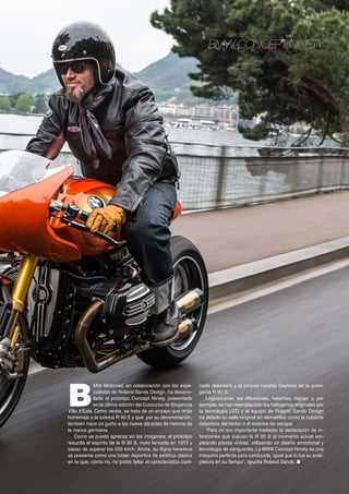 BMW CONCEPT NINETY
B
MW Motorrad, en colaboración con los espe-
cialistas de Roland Sands Design, ha desarro-
llado el prototipo Concept Ninety, presentado
en la última edición del Concurso de Elegancia
Villa d’Este. Como veréis, se trata de un ensayo que rinde
homenaje a la icónica R 90 S y que, por su denominación,
también hace un guiño a las nueve décadas de historia de
la marca germana.
Como se puede apreciar en las imágenes, el prototipo
resucita el espíritu de la R 90 S, moto lanzada en 1973 y
capaz de superar los 200 km/h. Ahora, su digna heredera
se presenta como una bóxer deportiva de estética clásica
en la que, cómo no, no podía faltar el característico care-
nado delantero y la pintura naranja Daytona de la primi-
genia R 90 S.
Lógicamente, las diferencias, haberlas, haylas, y, por
ejemplo, se han reemplazado los halógenos originales por
la tecnología LED y el equipo de Roland Sands Design
ha dejado su sello original en elementos como la cubierta
delantera del motor o el sistema de escape.
“Para mí era importante trasladar la declaración de in-
tenciones que supuso la R 90 S al momento actual em-
pleando piezas únicas, utilizando un diseño emocional y
tecnología de vanguardia. La BMW Concept Ninety es una
máquina perfecta para conducirla, igual que lo fue su ante-
cesora en su tiempo”, apunta Roland Sands. ●
 