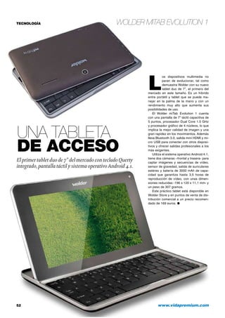 Wolder miTab Evolution 1
52 	 www.vidapremium.com
TECNOLOGÍA
Una tableta
de acceso
El primer tablet duo de 7” del mercado con tecladoQuerty
integrado, pantalla táctil y sistema operativoAndroid 4.1.
L
os dispositivos multimedia no
paran de evolucionar, tal como
demuestra Wolder con su nuevo
tablet duo de 7”, el primero del
mercado en este tamaño. Es un híbrido
entre portátil y tablet que se puede ma-
nejar en la palma de la mano y con un
rendimiento muy alto que aumenta sus
posibilidades de uso.
El Wolder miTab Evolution 1 cuenta
con una pantalla de 7” táctil capacitiva de
5 puntos, procesador Dual Core 1.5 GHz
y procesador gráfico de 4 núcleos, lo que
implica la mejor calidad de imagen y una
gran rapidez en los movimientos. Además
lleva Bluetooth 3.0, salida mini HDMI y mi-
cro USB para conectar con otros disposi-
tivos y ofrecer salidas profesionales a los
más exigentes.
Utiliza el sistema operativo Android 4.1,
tiene dos cámaras –frontal y trasera- para
captar imágenes y secuencias de vídeo,
sensor de gravedad, salida de auriculares
estéreo y batería de 3000 mAh de capa-
cidad que garantiza hasta 3,5 horas de
reproducción de vídeo, con unas dimen-
siones reducidas -196 x 120 x 11,1 mm- y
un peso de 307 gramos.
Este práctico tablet está disponible en
Wolder Store y en puntos de venta de dis-
tribución comercial a un precio recomen-
dado de 169 euros. ●
 