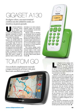 www.vidapremium.com	 53
TomTom Go
Gigaset A130
Con un diseño completamente renovado
y mapas interactivos 3D de por vida, para
hacer más sencilla la navegación.
En alegres colores, este nuevo terminal
combina una alta calidad de sonido, uso
intuitivo y un precio ajustado.
U
n terminal inalámbrico
en atractivos colores
que se adaptan a la
demanda de un públi-
co juvenil, con un diseño fresco, una
agradable combinación de colores
(blanco-morado y blanco-verde), y
la tecnología más avanzada.
Entre sus características des-
tacamos una pantalla gráfica de
1,4” iluminada, una autonomía que
puede llegar hasta 18 horas en
conversación y 200 en reposo y un
teclado de tamaño reducido que
se maneja de forma sencilla desde
su instalación en el momento de la
compra al ser un dispositivo ‘Plug
& Play’. La cobertura en interiores
llega hasta 50 metros y en exterior
hasta 300 metros y pueden re-
gistrarse hasta un total de cuatro
terminales en la misma estación,
pudiendo realizar dos comunica-
ciones simultáneas –una de entra-
da y otra de salida-.
Además, cuenta con identifica-
dor de llamada, tiene una agenda
con capacidad para 50 contactos,
lista de 25 llamadas perdidas, re-
llamada a los 10 últimos números y
marcación rápida mediante las te-
clas 2-9.Puede configurar el timbre
con 10 tonos de llamada, 5 niveles
de volumen y un timbre específico
para llamadas internas.
Para ahorrar energía cuenta
con la tecnología ECO DECT, que
consume hasta un 60% menos
que otros teléfonos convenciona-
les. Está disponible en colores ne-
gro, blanco, blanco-verde y blanco-
morado. ●
L
a llegada de los nuevos siste-
mas de navegación GPS va a
establecer un nuevo estándar
frente a lo conocido. Presentan
un diseño renovado con pantallas de 4,3,
5 y 6” para que el conductor recupere el
control total y traen mapas interactivos 3D
con información del tráfico.
Mediante una pantalla táctil de alta
resolución el conductor puede acceder a
todas las funciones del navegador de una
forma intuitiva, pudiendo acercar o alejar
el mapa según convenga y obteniendo la
información de la ruta al destino de ma-
nera instantánea. Además, introduce in-
formación del estado del tráfico en tiempo
real de por vida que permite visualizar
exactamente el inicio y el final de cada
atasco, con la posibilidad de elegir una
ruta alternativa para llegar antes al des-
tino. Esta información puede recibirse
de dos maneras, con la opción ‘siempre
conectado’, que tiene una conectividad
integrada y sin costes para el usuario, o
a través de un teléfono inteligente con co-
nexión a internet.
Otras funciones interesantes son Mis
sitios de interés, que visualiza los lugares
favoritos en el mapa o las cámaras de ve-
locidad gratuitas durante tres meses. ●
 