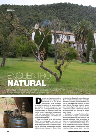 56	 www.vidapremium.com
Encuentro
natural
D
isfrutar de la gastronomía de la
zona, contemplar el proceso de
elaboración de un vino de for-
ma ecológica o dar un paseo
a caballo son algunas de las actividades
que propone la recién inaugurada Finca
Bell-lloc, una casa típicamente ampurda-
nesa situada en Las Gavarras (Girona) que
cuenta con una espectacular bodega ente-
rrada bajo los propios viñedos y que está
rodeada de olivos y pinos con vistas al mar
de la bahía de Palamós.
Esta finca forma parte del concepto
Rough Luxe, que propone una nueva ma-
nera de concebir el lujo como un momento
en el tiempo y no como un bien de consu-
mo de alto precio, y se suma a otros es-
tablecimientos situados en Suiza, Reino
Unido, Irlanda, Estados Unidos o Bahamas.
Tiene 6 habitaciones decoradas con estilos
distintos que reciben el nombre de las uvas
con los que se elaboran los vinos en la bo-
dega: Samsó, Garnatxa, Lledoner, Malva-
sía, Moscatell y Xarel.lo, además de una
casa anexa con tres habitaciones rodeada
de viñedos, ideal para estancias en familia,
y una piscina.
El conjunto es un pequeño hotel ecológi-
co con encanto en el que sus responsables
actúan como anfitriones para garantizar una
estancia inolvidable. Todas las comidas se
elaboran con productos ecológicos de la fin-
ca, que se comercializan en la Botiga situa-
da en la playa de La Fosca, junto a Palamós,
entre mayo y octubre, con estupendos vinos,
miel, mermelada, huevos, aceite o jabones.
DESTINOS
Situada en LasGavarras (Girona), es un alojamiento exclusivo con
bodega ecológica que redefine el concepto de lujo.
 