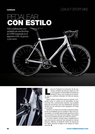 Lexus F Sport Bike
58 	 www.vidapremium.com
CAPRICHO
Pedalear
con estilo
Sólo se fabricarán cien
unidades de esta bicicleta
deCFRP inspirada en el
deportivo LFA. Su precio:
7.500 euros.
L
exus ha finalizado la producción de las qui-
nientas unidades del exclusivo deportivo LFA
y, como guinda, ha desarrollado la bicicleta de
carretera F Sport, que, al igual que el automó-
vil, recurre a polímero reforzado con fibra de carbono
(CFRP).
Según señala el fabricante premium japonés, la bi-
cicleta monta un cambio de 22 velocidades, de tipo
Dura-Ace Di2 y accionamiento eléctrico, que posibilita
pasar de una marcha a otra muy rápidamente, igual que
sucede con los vehículos Lexus equipados con levas
en el volante.
Asimismo, el chasis de la bicicleta comparte la filoso-
fía de los empleados por los modelos F Sport de la fir-
ma asiática, un concepto denominado geometry comfort
que se centra en la reducción de la fatiga y hace pleno
uso de las bondades propias de la fibra de carbono.
Con dicho material, se logra reducir notablemente el
peso del conjunto y alcanzar más velocidad con menos
esfuerzo. Además, el excelente confort de marcha de
la F Sport minimiza la fatiga en las etapas de mayor
recorrido. ●
 