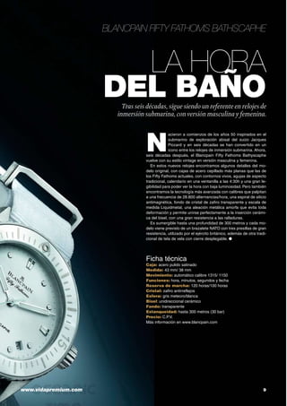 La hora
del baño
Blancpain Fifty Fathoms Bathscaphe
Tras seis décadas, sigue siendo un referente en relojes de
inmersión submarina, conversión masculina y femenina.
www.vidapremium.com 	 9
Ficha técnica
Caja: acero pulido satinado
Medida: 43 mm/ 38 mm
Movimiento: automático calibre 1315/ 1150
Funciones: hora, minutos, segundos y fecha
Reserva de marcha: 120 horas/100 horas
Cristal: zafiro antirreflejos
Esfera: gris meteoro/blanca
Bisel: unidireccional cerámico
Fondo: transparente
Estanqueidad: hasta 300 metros (30 bar)
Precio: C.P.V.
Más información en www.blancpain.com
N
acieron a comienzos de los años 50 inspirados en el
submarino de exploración abisal del suizo Jacques
Piccard y en seis décadas se han convertido en un
icono entre los relojes de inmersión submarina. Ahora,
seis décadas después, el Blancpain Fifty Fathoms Bathyscaphe
vuelve con su estilo vintage en versión masculina y femenina.
En estos nuevos relojes encontramos algunos detalles del mo-
delo original, con cajas de acero cepillado más planas que las de
los Fifty Fathoms actuales, con contornos vivos, agujas de aspecto
tradicional, calendario en una ventanilla a las 4:30h y una gran le-
gibilidad para poder ver la hora con baja luminosidad. Pero también
encontramos la tecnología más avanzada con calibres que palpitan
a una frecuencia de 28.800 alternancias/hora, una espiral de silicio
antimagnética, fondo de cristal de zafiro transparente y escala de
medida Liquidmetal, una aleación metálica amorfa que evita toda
deformación y permite unirse perfectamente a la inserción cerámi-
ca del bisel, con una gran resistencia a las ralladuras.
Es sumergible hasta una profundidad de 300 metros y cada mo-
delo viene previsto de un brazalete NATO con tres presillas de gran
resistencia, utilizado por el ejército británico, además de otra tradi-
cional de tela de vela con cierre desplegable. ●
 