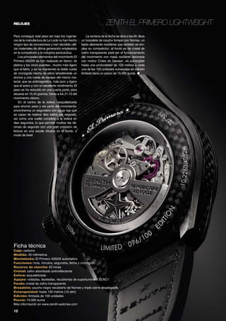 relojes

Para conseguir este peso tan bajo los ingenieros de la manufactura de Le Locle no han hecho
ningún tipo de concesiones y han decidido utilizar materiales de última generación empleados
en la competición y la industria aeronáutica.
Los principales elementos del movimiento El
Primero 4052W se han realizado en titanio –la
platina y los cinco puentes-, mucho más ligero
que el latón, y se ha mantenido la doble rueda
de cronógrafo hecha de silicio añadiéndole un
áncora y una rueda de escape del mismo material, que es antimagnético, más duro y ligero
que el acero y con un excelente rendimiento. El
peso se ha reducido en una cuarta parte, para
situarse en 15,45 gramos, frente a los 21,10 del
movimiento clásico.
En el centro de la esfera –esqueletizada
para ahorrar peso y ver parte del movimientoencontramos un segundero con aguja roja que
es capaz de realizar diez saltos por segundo,
así como una vuelta completa a la esfera en
diez segundos, lo que permite mostrar las décimas de segundo con una gran precisión de
lectura en una escala situada en el borde, a
modo de bisel.

Ficha técnica

Zenith El Primero Lightweight
La ventana de la fecha se abre a las 6h, lleva
un brazalete de caucho forrado con Nomex, un
tejido altamente resistente que también se emplea en competición, el fondo es de cristal de
zafiro transparente para ver el funcionamiento
del movimiento con masa oscilante decorada
con motivo ‘Cotes de Geneve’, es sumergible
hasta una profundidad de 100 metros y cada
una de las 100 unidades numeradas en edición
limitada tiene un precio de 15.000 euros. ●

Caja: carbono
Medida: 45 milímetros
Movimiento: El Primero 4052W automático
Funciones: hora, minutos, segundos, fecha y cronógrafo
Reserva de marcha: 50 horas
Cristal: zafiro abombado antirreflectante
Esfera: esqueletizada
Agujas: rodiadas, facetadas, recubiertas de superluminova SLNC1
Fondo: cristal de zafiro transparente
Brazalete: caucho negro recubierto de Nomex y triple cierre desplegable
Estanqueidad: hasta 100 metros (10 atm)
Edición: limitada de 100 unidades
Precio: 15.000 euros
Más información en www.zenith-watches.com

12	

 