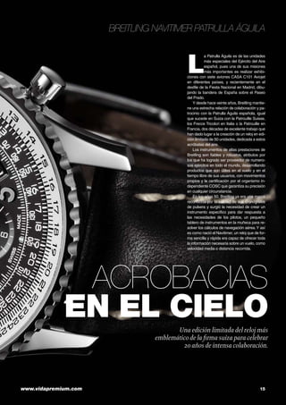 Breitling Navitimer Patrulla Águila

L

a Patrulla Águila es de las unidades
más especiales del Ejército del Aire
español, pues una de sus misiones
más importantes es realizar exhibiciones con siete aviones CASA C101 Aviojet
en diferentes países, y recientemente en el
desfile de la Fiesta Nacional en Madrid, dibujando la bandera de España sobre el Paseo
del Prado.
Y desde hace veinte años, Breitling mantiene una estrecha relación de colaboración y patrocinio con la Patrulla Águila española, igual
que sucede en Suiza con la Patrouille Suisse,
los Frecce Tricolori en Italia o la Patrouille en
Francia, dos décadas de excelente trabajo que
han dado lugar a la creación de un reloj en edición limitada de 50 unidades, dedicada a estos
acróbatas del aire.
Los instrumentos de altas prestaciones de
Breitling son fiables y robustos, atributos por
los que ha logrado ser proveedor de numerosos ejércitos en todo el mundo, desarrollando
productos que son útiles en el vuelo y en el
tiempo libre de sus usuarios, con movimientos
propios y la certificación por el organismo independiente COSC que garantiza su precisión
en cualquier circunstancia.
En los años 50, Breitling ya era una marca
reconocida por la calidad de sus cronógrafos
de pulsera y surgió la necesidad de crear un
instrumento específico para dar respuesta a
las necesidades de los pilotos, un pequeño
tablero de instrumentos en la muñeca para resolver los cálculos de navegación aérea. Y así
es como nació el Navitimer, un reloj que de forma sencilla y rápida era capaz de ofrecer toda
la información necesaria sobre un vuelo, como
velocidad media o distancia recorrida.

Acrobacias
en el cielo
Una edición limitada del reloj más
emblemático de la firma suiza para celebrar
20 años de intensa colaboración.

www.vidapremium.com	

15

 