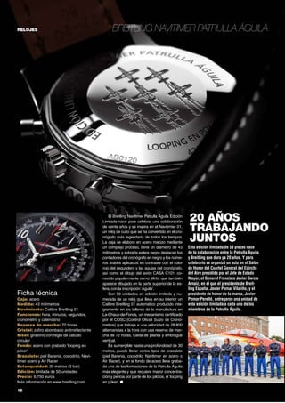 relojes

Ficha técnica

Caja: acero
Medida: 43 milímetros
Movimiento: Calibre Breitling 01
Funciones: hora, minutos, segundos,
cronómetro y calendario
Reserva de marcha: 70 horas
Cristal: zafiro abombado antirreflectante
Bisel: giratorio con regla de cálculo
circular
Fondo: acero con grabado ‘looping en
póker’
Brazalete: piel Barenia, cocodrilo, Navitimer acero y Air Racer
Estanqueidad: 30 metros (3 bar)
Edición: limitada de 50 unidades
Precio: 6.750 euros
Más información en www.breitling.com

16	

Breitling Navitimer Patrulla Águila

El Breitling Navitimer Patrulla Águila Edición
Limitada nace para celebrar una colaboración
de veinte años y se inspira en el Navitimier 01,
un reloj de culto que se ha convertido en el cronógrafo más legendario de todos los tiempos.
La caja se elabora en acero macizo mediante
un complejo proceso, tiene un diámetro de 43
milímetros y sobre la esfera negra destacan los
contadores del cronógrafo en negro y los números árabes aplicados en contraste con el color
rojo del segundero y las agujas del cronógrafo,
así como el dibujo del avión CASA C101, conocido popularmente como Mirlo, que también
aparece dibujado en la parte superior de la esfera, con la inscripción ‘Águila’.
Son 50 unidades en edición limitada y numerada de un reloj que lleva en su interior un
Calibre Breitling 01 automático producido íntegramente en los talleres de la manufactura en
La-Chaux-de-Fonds, un mecanismo certificado
por el COSC (Control Oficial Suizo de Cronómetros) que trabaja a una velocidad de 28.800
alternancias a la hora con una reserva de marcha de 72 horas, rueda de pilares y embrague
vertical.
Es sumergible hasta una profundidad de 30
metros, puede llevar varios tipos de brazalete
(piel Barenia, cocodrilo, Navitimer en acero o
Air Racer), y en el fondo de acero lleva grabada una de las formaciones de la Patrulla Águila
más elegante y que requiere mayor concentración y pericia por parte de los pilotos, el ‘looping
en póker’. ●

20 AÑOS
TRABAJANDO
JUNTOS
Esta edición limitada de 50 piezas nace
de la colaboración entre la Patrulla Águila
y Breitling que dura ya 20 años. Y para
celebrarlo se organizó un acto en el Salón
de Honor del Cuartel General del Ejército
del Aire presidido por el Jefe de Estado
Mayor, el General Francisco Javier García
Arnaiz, en el que el presidente de Breitling España, Javier Pomar Vilariño, y el
presidente de honor de la marca, Javier
Pomar Perelló, entregaron una unidad de
esta edición limitada a cada uno de los
miembros de la Patrulla Águila.

 