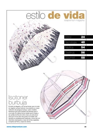 estilo de vida
vidapremium magazine

Motor	

24

Tecnología	

48

Naútica	

54

Destinos	

56

Gourmet	

58

Isotoner
burbuja
El otoño ha llegado y con él las lluvias, pero no todo
es negativo, porque Isotoner nos presenta su nueva
colección de paraguas burbuja, cuatro modelos
femeninos que lucen también las famosas para ir
a la moda. Su clásica forma impide que te mojes y
las varillas de fibra de vidrio crean una estructura
para lucir en los días más grises. El modelo más
sencillo es completamente traslúcido y otros tres con
divertidos estampados a base de formas vegetales,
el skyline de París y rayas de colores.

www.vidapremium.com	

23

 
