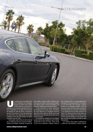 Porsche Panamera

U

n modelo que los puristas de la
marca calificaron de ‘sacrilegio’
acapara ya el 20% de las ventas
a nivel mundial y ha supuesto un
empujón en la cuenta de resultados de Porsche. Presentado en el Salón del Automóvil
de Shangai en abril de 2009, el Panamera
se puso a la venta en el mes de septiembre
de ese mismo año, alcanzando las 25.000
unidades en tan solo diez meses y el millón
el pasado mes de mayo.
Han pasado cuatro años de vida comercial
de un modelo que ahora se renueva en estética,
motores y tecnología, ofreciendo una gama de

www.vidapremium.com	

diez modelos –desde 91.829 a 188.329 eurosen los que se incluyen motorizaciones de gasolina, diésel y hasta un híbrido enchufable y una
carrocería alargada denominada Executive.
Y esta renovación se hace manteniendo la filosofía con la que nació, una berlina
de corte deportivo con acabados Premium
apta tanto para viajar en familia como para
divertirse en una carretera de curvas o en un
circuito cerrado.
Los cambios en el diseño son muy ligeros,
porque dada la gran aceptación que ha tenido
el Panamera en todo el mundo –China vende
el 30% de la producción, Estados Unidos el

25% y Europa el 30%-, los responsables de su
renovación han decidido optar por un continuismo con líneas algo más marcadas y algunos
cambios en el paragolpes delantero, como las
luces secundarias que salen de las entradas de
aire para situarse en una posición más elevada
y una entrada de aire de mayor tamaño en el
Turbo. En la trasera la línea es más plana con
ópticas LED que dibujan una tira fina y la placa de la matrícula situada en una posición más
baja, mientras que el spoiler y la luneta son algo
más grandes.
Los motores sufren ligeras modificaciones
y ahora son más efectivos y menos contami-

25

 