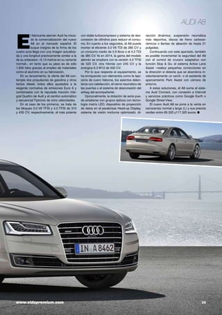 Audi A8

E

l fabricante alemán Audi ha iniciado la comercialización del nuevo
A8 en el mercado español. El
buque insignia de la firma de los
cuatro aros llega con una imagen actualizada y una longitud prácticamente similar a la
de su antecesor –5,13 metros en su variante
normal–, en tanto que su peso es de sólo
1.830 kilos gracias al empleo de materiales
como el aluminio en su fabricación.
En su lanzamiento, la oferta del A8 contempla dos propulsores de gasolina y otros
tantos diésel, todos ellos ajustados a la
exigente normativa de emisiones Euro 6 y
combinados con la reputada tracción integral Quattro de Audi y el cambio automático
y secuencial Tiptronic de ocho velocidades.
En el caso de los primeros, se trata de
los bloques 3.0 V6 TFSI y 4.0 TFSI de 310
y 435 CV, respectivamente, el más potente

www.vidapremium.com	

con doble turbocompresor y sistema de desconexión de cilindros para reducir el consumo. En cuanto a los segundos, el A8 puede
montar el eficiente 3.0 V6 TDI de 285 CV y
un consumo medio de 5,9 litros o el 4.2 TDI
de 385 CV. Ya en 2014, la gama del modelo
alemán se ampliará con la versión 4.0 TFSI
de 520 CV, otra híbrida con 245 CV y la
enérgica 6.3 W12 de 500 CV.
Por lo que respecta al equipamiento, se
ha enriquecido con elementos como la tapicería de cuero Valcona, los asientos delanteros con calefacción, el cierre neumático de
las puertas o el sistema de desconexión del
airbag del acompañante.
Opcionalmente, la dotación de serie puede ampliarse con grupos ópticos con tecnología matrix LED, dispositivo de proyección
de datos en el parabrisas Head-up Display,
sistema de visión nocturna optimizado, di-

rección dinámica, suspensión neumática
más deportiva, discos de freno carbocerámicos o llantas de aleación de hasta 21
pulgadas.
Continuando con este apartado, también
es posible incrementar la seguridad del A8
con el control de crucero adaptativo con
función Stop & Go, el sistema Active Lane
Assist –realiza pequeñas correcciones en
la dirección si detecta que se abandona involuntariamente un carril– o el asistente de
aparcamiento Park Assist con cámara de
entorno.
A estas soluciones, el A8 suma el sistema Audi Connect, con conexión a Internet
y servicios prácticos como Google Earth o
Google Street View.
El nuevo Audi A8 se pone a la venta en
carrocerías normal y larga (L) y sus precios
oscilan entre 85.320 y117.320 euros. ●

29

 