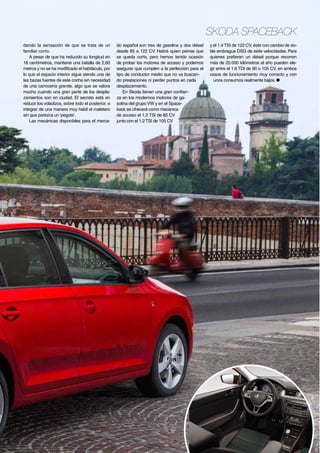 Skoda Spaceback
dando la sensación de que se trata de un
familiar corto.
A pesar de que ha reducido su longitud en
18 centímetros, mantiene una batalla de 2,60
metros y no se ha modificado el habitáculo, por
lo que el espacio interior sigue siendo una de
las bazas fuertes de este coche sin necesidad
de una carrocería grande, algo que se valora
mucho cuando una gran parte de los desplazamientos son en ciudad. El secreto está en
reducir los voladizos, sobre todo el posterior, e
integrar de una manera muy hábil el maletero
sin que parezca un ‘pegote’.
Las mecánicas disponibles para el merca-

do español son tres de gasolina y dos diésel
desde 85 a 122 CV. Habrá quien piense que
se queda corto, pero hemos tenido ocasión
de probar los motores de acceso y podemos
asegurar que cumplen a la perfección para el
tipo de conductor medio que no va buscando prestaciones ni perder puntos en cada
desplazamiento.
En Skoda tienen una gran confianza en los modernos motores de gasolina del grupo VW y en el Spaceback se ofrecerá como mecánica
de acceso el 1.2 TSI de 85 CV
junto con el 1.2 TSI de 105 CV

y el 1.4 TSI de 122 CV, éste con cambio de doble embrague DSG de siete velocidades. Para
quienes prefieran un diésel porque recorren
más de 20.000 kilómetros al año pueden elegir entre el 1.6 TDI de 90 o 105 CV, en ambos
casos de funcionamiento muy correcto y con
unos consumos realmente bajos. ●

35

 