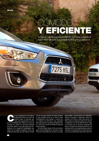 MOTOR

Cómodo
y eficiente
La caja de cambio automática INVECS-II viene asociada al
motor diésel de 150 CV y acabado Kaiteki, por 33.500 euros.

C

on una longitud de 4,29 metros,
el Mitusbishi ASX es un SUV de
tamaño medio, el vehículo que
mejor está aguantando la crisis
por la versatilidad que ofrece a la hora de
moverse en ciudad, la carrocería elevada
que tanto gusta a una gran parte de conductores y la magnífica habitabilidad que
ofrece en un espacio compacto. Tiene una
distancia entre ejes de 2,62 metros, similar

38	

a la de muchas berlinas de mayor tamaño,
lo que posibilita quea en el interior viajen
cómodamente cinco adultos, y cuenta con
un maletero de 442 litros, muy razonable
para este vehículo, pudiendo ampliarlo hasta 1.219 litros cuando se abate la segunda
fila de asientos.
El motor Clean Diesel 4H14 es el mismo
que monta el Outlander, su hermano mayor.
Tiene una cilindrada de 2.2 litros y ha sido

desarrollado conjuntamente por Mitsubishi
Motors Corporation y Mitsubishi Heavy Industries, Ltd. Pesa 10 kilos más que el 1.8
DiD y logra una potencia máxima de 150 CV
a 3.500 rpm y un par de 360 Nm entre 1.500
y 2.750 rpm, con un consumo medio de 5,8
litros y 153 g/km de emisiones de CO2. Las
prestaciones no son espectaculares, pero se
comporta correctamente en todos los terrenos, con una velocidad máxima de 190 km/h

 