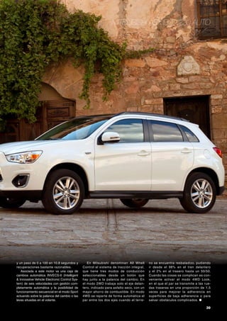 Mitsubishi ASX DI-D 220 Auto

y un paso de 0 a 100 en 10,8 segundos y
recuperaciones bastante razonables.
Asociada a este motor va una caja de
cambios automática INVECS-II (Intelligent
& Innovative Vehicle Electronic Control System) de seis velocidades con gestión completamente automática y la posibilidad de
funcionamiento secuencial en el modo Sport
actuando sobre la palanca del cambio o las
levas situadas en el volante.

En Mitsubishi denominan All Whell
Control al sistema de tracción integral,
que tiene tres modos de conducción
seleccionables desde un botón que
hay junto a la palanca del cambio. En
el modo 2WD trabaja solo el eje delantero, indicado para asfalto seco, con un
mayor ahorro de combustible. En modo
4WD se repar te de forma automática el
par entre los dos ejes cuando el terre-

no se encuentra resbaladizo, pudiendo
ir desde el 98% en el tren delantero
y el 2% en al trasero hasta un 50/50.
Cuando las cosas se complican es conveniente activar el modo 4WD Look,
en el que el par se transmite a las ruedas traseras en una proporción de 1,5
veces para mejorar la adherencia en
superficies de baja adherencia o para
salvar obstáculos complicados. ●

39

 