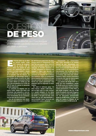 MOTOR

Cuestión
de peso
El nuevo motor diésel de 120 CV sea incorpora
al SUV japonés con cambio manual y tracción
4x2, desde 21.900 euros.

E

l Honda CR-V es un SUV
de tamaño medio –mide
4,57 metros de longitud,
1,82 de ancho, 1,68 de
altura y tiene una batalla de 2,63
metros- con capacidad para cinco
adultos y un buen maletero –desde
589 a 1.669 litros-. A la venta desde el pasado mes de febrero, se
encontraba en desventaja frente a
sus rivales desde el punto de vista
mecánico, pues únicamente ofrecía
un motor diésel 2.2 i-DTEC de 150
CV y otro de gasolina 2.0 i-VTEC de
155 CV que no cubrían la demanda
de este segmento.
La solución ha llegado con un
nuevo motor diésel que tiene una
cilindrada más pequeña y una potencia de 120 CV, que se ajusta más
a las necesidades de los conductores de este tipo de vehículos.
Uno de los aspectos más destacados de esta mecánica 1.6 i-DTEC

40	

de 120 CV es la reducción de peso,
porque ahorra 47 kilogramos, a los
que hay que sumar otros cinco en
la caja de cambios. Además, se ha
reducido la fricción mecánica en
un 40%, incorpora un cigüeñal más
delgado y ligero que permite un
ahorro de otros 6 kilos y monta inyectores con boquilla de 8 orificios
que dosifican mejor el combustible
que se quema en la cámara, a lo que
hay que sumar un turbocompresor
Garret de cuarta generación más
pequeño que ha mejorado el rendimiento.
En total el vehículo pesa 116
kilos menos –desde 1.540 kilos- y
eso se deja notar en todo momento y queda reflejado en los datos
de consumo y emisiones: 4,5 litros
de media y 119 g/km de CO2, unas
cifras que no son descabelladas y
que se pueden lograr haciendo una
conducción suave y eficiente.

Únicamente se comercializa
este motor asociado a un cambio
manual de seis velocidades con
un tacto extraordinario, como nos
tiene acostumbrados Honda, de recorrido corto y un funcionamiento
muy preciso, con la palanca situada en una posición más alta que en
un turismo, más cerca del volante.
Tampoco habrá versión automática
ni tracción 4x4, que se reserva para
el motor 2.2 i-DTEC de 150 CV.
Los precios del Honda CR-V 1.6 iDTEC son muy competitivos y parten
de 26.600 euros en la versión Comfort,
que es la más básica, pero con el descuento promocional y el Plan PIVE, al
que puede acogerse, sale por 21.900
euros. El acabado intermedio Elegance
tiene un precio de tarifa de 28.900, que
con los descuentos promocionales
queda en 24.400 euros, y el más completo de la gama, el Lifestyle, de los
32.300 euros pasa a 27.800 euros. ●

www.vidapremium.com

 