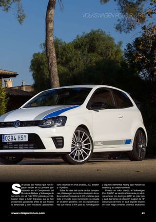 Volkswagen Polo R WRC

S

on pocas las marcas que han logrado vencer en su primera participación en el Campeonato del
Mundo de Rallyes, y Volkswagen lo
ha hecho con el Polo WRC pilotado por Sèbastien Ogier y Julián Ingrassia, que se han
proclamado ganadores antes de que finalice
la temporada y con resultados aplastantes:

www.vidapremium.com	

ocho victorias en once pruebas, 200 ‘scratch’
y 14 podios.
Sobre la base del coche de los campeones, Volkswagen lanza ahora la versión de calle en edición limitada de 2.500 unidades para
todo el mundo, cuya numeración va situada
en el alerón posterior, con las especificaciones que marca la FIA para su homologación

y algunos elementos ‘racing’ que marcan su
estética y su comportamiento.
Pintado en color blanco, el Volkswagen
Polo R WRC se identifica fácilmente por el vinilo exterior con los logos WRC en color gris
y azul, las llantas de aleación Cagliari de 18”
con pinzas de freno en azul, espoiler trasero
en color negro brillante, asientos exclusivos

43

 
