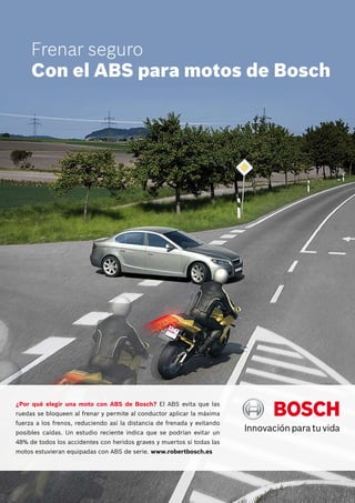 Frenar seguro
Con el ABS para motos de Bosch

¿Por qué elegir una moto con ABS de Bosch? El ABS evita que las
ruedas se bloqueen al frenar y permite al conductor aplicar la máxima
fuerza a los frenos, reduciendo así la distancia de frenada y evitando
posibles caídas. Un estudio reciente indica que se podrían evitar un
48% de todos los accidentes con heridos graves y muertos si todas las
motos estuvieran equipadas con ABS de serie. www.robertbosch.es

 