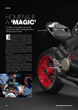 MOTOS

HOMENAJE
A ‘MAGIC’
Limitada a 161 unidades, esta versión
especial rinde tributo al malogrado piloto
brasileño Ayrton Senna.

E

n el marco del Salón de la Motocicleta de
Sao Paulo, Ducati ha presentado una edición limitada de la 1199 Panigale S denominada Senna. Tal y como revela su nombre,
rinde tributo al desaparecido tricampeón del mundo
de Fórmula 1 Ayrton Senna y de ella sólo se fabricarán
161 unidades, cifra que coincide con el número de
carreras que disputó el malogrado piloto.
El mismo tuvo mucho que ver en la decoración
aplicada a esta versión tan elitista, ya que fue elegida
por el propio Senna durante su visita a la factoría de
Ducati pocas semanas antes del trágico GP de San
Marino de 1994 disputado en el circuito Enzo e Dino
Ferrari de Imola.
Al respecto, con anterioridad a la 1199 Panigale S
Senna, la firma italiana lanzó la 916 Senna, de la que
se fabricaron 300 unidades, a la que siguieron dos
versiones más en 1997 y 1998. En la actualidad, las
tres variantes Senna de la 916 son muy codiciadas
por los coleccionistas de todo el mundo.
Ahora, fruto del acuerdo con la Fundación Senna,
se presenta la 1199 Panigale S Senna, cuyas primeras
entregas se realizarán a principios del año próximo.
Todas las unidades, reservadas al mercado brasileño,
tendrán una placa identificativa y se suministrarán con
un sistema de escape deportivo exclusivo para esta
edición tan especial. ●

48	

www.vidapremium.com

 