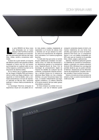 Sony BRAVIA W85

L

a serie BRAVIA de Sony crece
esta temporada con un nuevo
televisor LED Full HD en tamaño
de 65” y equipado con la tecnología más avanzada para disfrutar del mejor
color, nitidez, sonido y conexiones multimedia.
A pesar de su gran tamaño, el conjunto
del televisor parece más pequeño al llevar
integrado un marco muy fino, de manera
que encaja bien en cualquier salón sin sacrificar espacio y combina muy bien con la
decoración de distintos estilos.
En su interior hay un potente procesador de imagen X-Reality PRO que limpia y
refina la señal que llega al televisor, consiguiendo un nivel de detalle, color y contraste extraordinario a la hora de reproducir películas en Blu-ray Disc, emisiones
estándar o incluso vídeos procedentes de
Internet.
La tecnología Triluminos enriquece la
experiencia visual con una paleta de co-

lor más amplia y realista, trasladando al
espectador a un mundo de colores ricos
y vibrantes con el que siempre ha soñado, tanto en la reproducción de imágenes
de la naturaleza o en nuestros programas
favoritos.
Y a todo esto hay que sumar un sonido
de gran calidad para completar una experiencia única, en todas las frecuencias y
sin distorsiones gracias a la arquitectura
única Signal-to-Sound de Sony. Con la
tecnología de procesamiento digital se
mejoran los detalles de cualquier tipo de
contenido, consiguiendo mayores emociones, y también cuenta con un sistema de
altavoces Bass Reflex con tres unidades
distintas: una para frecuencias bajas más
ricas, un tweeter independiente que logra
agudos cristalinos y un altavoz adicional
en la parte posterior del que salen graves
más sólidos y potentes.
En Sony tampoco se olvidan de la conectividad, y por eso el televisor puede

compartir contenidos desde el móvil y de
manera inalámbrica de una forma muy
sencilla, pues basta con tocar el mando a
distancia One-Touch con un smartphone
Xperia o con una tableta compatible con
NFC para que se muestren en la pantalla
fotos, vídeos, juegos y aplicaciones.
Además, mediante la aplicación gratuita
TV SideView se convierte el smartphone,
tableta u ordenador con sistema operativo
Android, IOS o Windows 8 en una segunda
pantalla desde la que se puede controlar
el televisor, desplazarse por los diferentes
menús de programación, acceder a las redes sociales y otras muchas funciones.
Estará a la venta la primera semana de
octubre y tiene un precio recomendado de
3.500 euros. ●

 