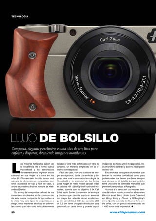 TECNOLOGÍA

Lujo de bolsillo
Compacta, elegante y exclusiva, es una obra de arte lista para
enfocar y disparar, obteniendo imágenes asombrosas.

L

os mejores fotógrafos saben de
la excelencia de la firma sueca
Hasselblad y los astronautas
norteamericanos eligieron estas
cámaras en sus viajes a la luna en los
años 60. El nuevo reto ha sido lanzar una
cámara de dimensiones compactas, con
unos acabados de lujo y fácil de usar, y
ahora se presenta bajo el nombre de Hasselblad Stellar.
Su estilo y la inmejorable calidad de los
materiales empleados en la construcción
de esta nueva compacta de lujo saltan a
la vista. Hay seis tipos de empuñadura a
elegir, cinco maderas exóticas en diferentes tonos que han sido meticulosamente

50	

talladas y otra más sofisticada en fibra de
carbono, un material empleado en la industria aeroespacial.
Fácil de usar, con una calidad de imagen excepcional, basta con enfocar y disparar para que la avanzada tecnología de
Hasselbald y la precisión de las lentes
Zeiss hagan el resto. Puede grabar vídeo
en calidad HD 1080/60p con controles manuales, cuenta con un objetivo 3.6x Carl
Zeiss Vario Sonar y un sensor de enfoque
y disparo que permite capturar escenas
con mayor luz, además de un amplio rango de sensibilidad ISO. La pantalla LCD
de 7,5 cm tiene una gran resolución para
previsualizar cada toma y puede captar

imágenes de hasta 20,9 megapíxeles, lleva micrófono estéreo y batería recargable
de litio-ión.
Está indicada tanto para aficionados que
buscan la máxima comodidad como para
profesionales que tienen que llevar siempre
una cámara en el bolsillo, porque también
tiene una serie de controles manuales que
permiten personalizar al fotografía.
Ya está a la venta en las mejores tiendas de todo el mundo, como los almacenes
Harrods en el Reino Unido, Lane Crawford
en Hong Kong y China, y Willoughby’s
en la Quinta Avenida de Nueva York, entre otras, con un precio recomendado de
1.480 euros más impuestos. ●

www.vidapremium.com

 
