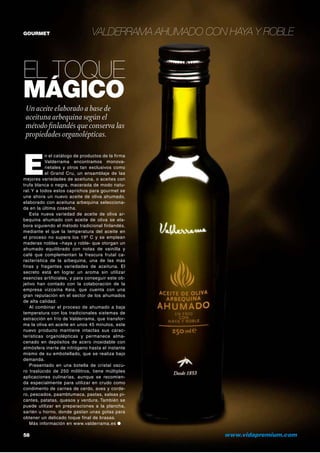 GOURMET

Valderrama ahumado con haya y roble

El toque
mágico
Un aceite elaborado a base de
aceituna arbequina según el
método finlandés que conserva las
propiedades organolépticas.

E

n el catálogo de productos de la firma
Valderrama encontramos monovarietales y otros tan exclusivos como
el Grand Cru, un ensamblaje de las
mejores variedades de aceituna, o aceites con
trufa blanca o negra, macerada de modo natural. Y a todos estos caprichos para gourmet se
une ahora un nuevo aceite de oliva ahumado,
elaborado con aceituna arbequina seleccionada en la última cosecha.
Esta nueva variedad de aceite de oliva arbequina ahumado con aceite de oliva se elabora siguiendo el método tradicional finlandés,
mediante el que la temperatura del aceite en
el proceso no supera los 19º C y se emplean
maderas nobles –haya y roble- que otorgan un
ahumado equilibrado con notas de vainilla y
café que complementan la frescura frutal característica de la arbequina, una de las más
finas y fragantes variedades de aceituna. El
secreto está en lograr un aroma sin utilizar
esencias artificiales, y para conseguir este objetivo han contado con la colaboración de la
empresa vizcaína Keia, que cuenta con una
gran reputación en el sector de los ahumados
de alta calidad.
Al combinar el proceso de ahumado a baja
temperatura con los tradicionales sistemas de
extracción en frío de Valderrama, que transforma la oliva en aceite en unos 45 minutos, este
nuevo producto mantiene intactas sus características organolépticas y permanece almacenado en depósitos de acero inoxidable con
atmósfera inerte de nitrógeno hasta el instante
mismo de su embotellado, que se realiza bajo
demanda.
Presentado en una botella de cristal oscuro traslúcido de 250 mililitros, tiene múltiples
aplicaciones culinarias, aunque se recomienda especialmente para utilizar en crudo como
condimento de carnes de cerdo, aves y cordero, pescados, paambtumaca, pastas, salsas picantes, patatas, quesos y verdura. También se
puede utilizar en preparaciones a la plancha,
sartén u horno, donde gastan unas gotas para
obtener un delicado toque final de brasas.
Más información en www.valderrama.es ●

58 	

www.vidapremium.com

 