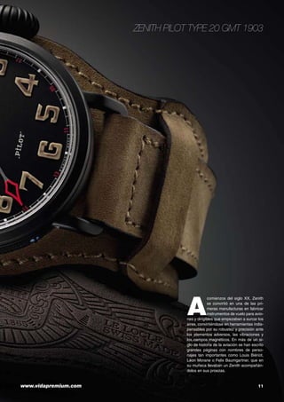 www.vidapremium.com	 11
A
comienzos del siglo XX, Zenith
se convirtió en una de las pri-
meras manufacturas en fabricar
instrumentos de vuelo para avio-
nes y dirigibles que empezaban a surcar los
aires, convirtiéndose en herramientas indis-
pensables por su robustez y precisión ante
los elementos adversos, las vibraciones y
los campos magnéticos. En más de un si-
glo de historia de la aviación se han escrito
grandes páginas con nombres de perso-
najes tan importantes como Louis Biériot,
Léon Morane o Felix Baumgartner, que en
su muñeca llevaban un Zenith acompañán-
dolos en sus proezas.
Zenith Pilot Type 20 GMT 1903
 